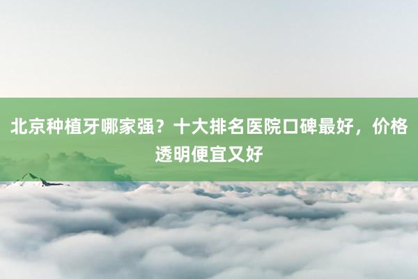 北京种植牙哪家强？十大排名医院口碑最好，价格透明便宜又好