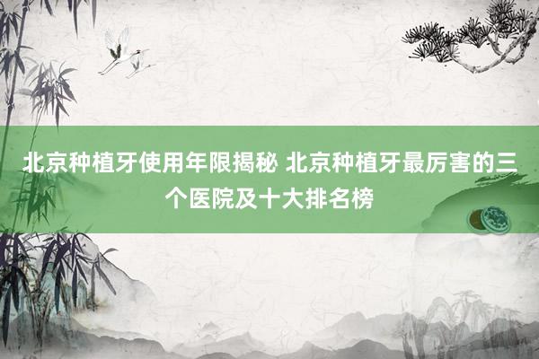 北京种植牙使用年限揭秘 北京种植牙最厉害的三个医院及十大排名榜