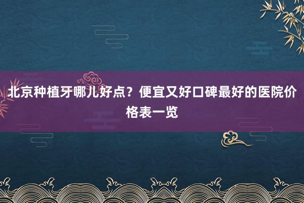 北京种植牙哪儿好点？便宜又好口碑最好的医院价格表一览
