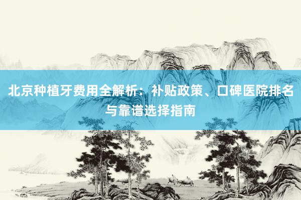 北京种植牙费用全解析：补贴政策、口碑医院排名与靠谱选择指南