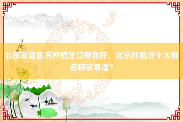 北京友谊医院种植牙口碑最好，北京种植牙十大排名哪家靠谱？