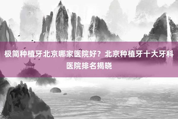 极简种植牙北京哪家医院好？北京种植牙十大牙科医院排名揭晓