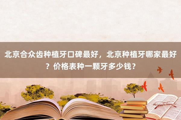 北京合众齿种植牙口碑最好，北京种植牙哪家最好？价格表种一颗牙多少钱？