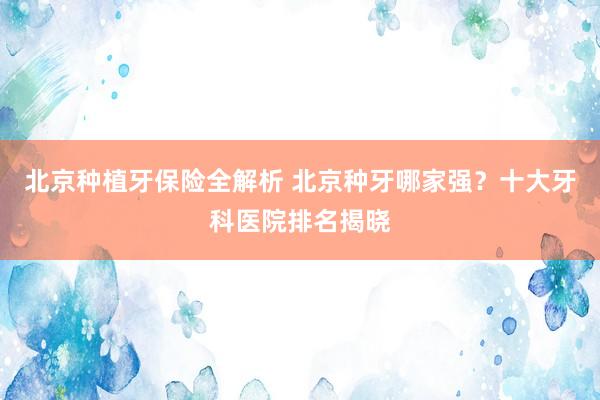 北京种植牙保险全解析 北京种牙哪家强？十大牙科医院排名揭晓