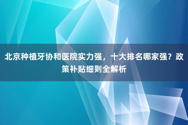 北京种植牙协和医院实力强，十大排名哪家强？政策补贴细则全解析