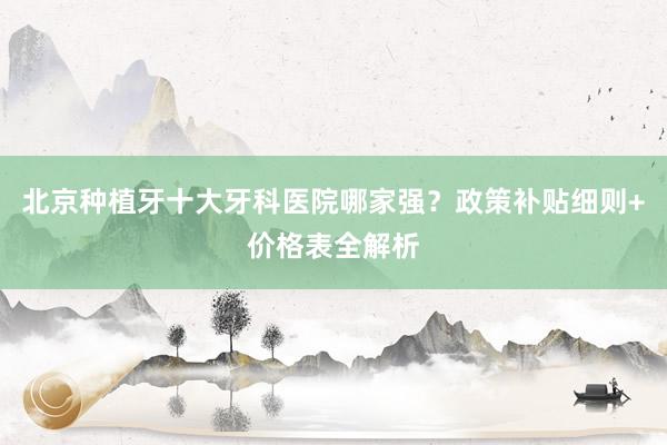 北京种植牙十大牙科医院哪家强？政策补贴细则+价格表全解析
