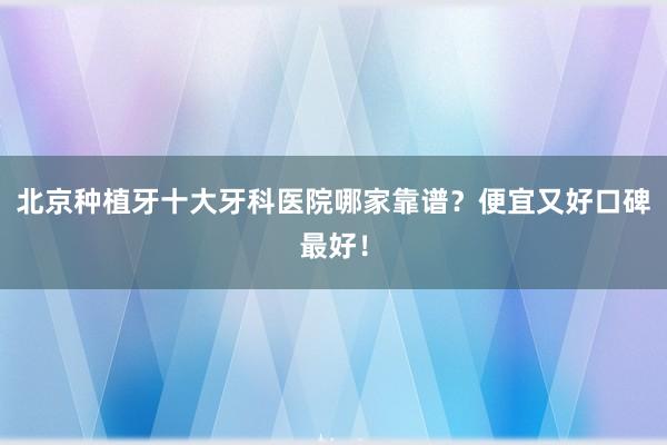 北京种植牙十大牙科医院哪家靠谱？便宜又好口碑最好！