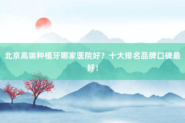 北京高端种植牙哪家医院好？十大排名品牌口碑最好！