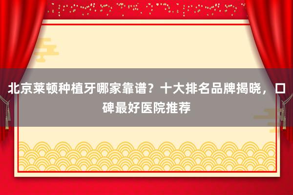 北京莱顿种植牙哪家靠谱？十大排名品牌揭晓，口碑最好医院推荐