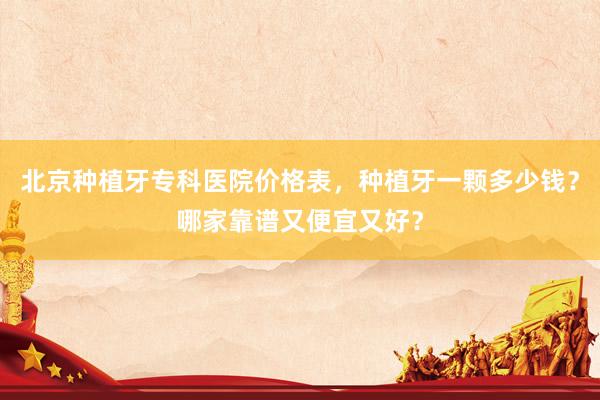北京种植牙专科医院价格表，种植牙一颗多少钱？哪家靠谱又便宜又好？