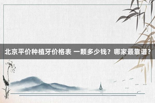 北京平价种植牙价格表 一颗多少钱？哪家最靠谱？