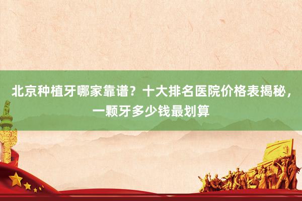 北京种植牙哪家靠谱？十大排名医院价格表揭秘，一颗牙多少钱最划算