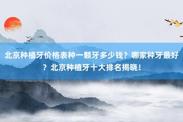 北京种植牙价格表种一颗牙多少钱？哪家种牙最好？北京种植牙十大排名揭晓！