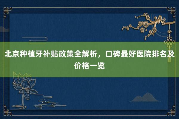 北京种植牙补贴政策全解析，口碑最好医院排名及价格一览