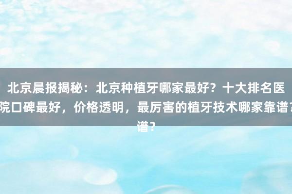 北京晨报揭秘：北京种植牙哪家最好？十大排名医院口碑最好，价格透明，最厉害的植牙技术哪家靠谱？