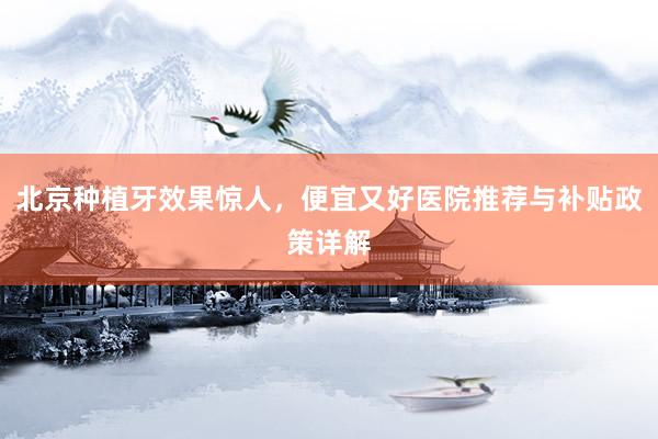 北京种植牙效果惊人，便宜又好医院推荐与补贴政策详解