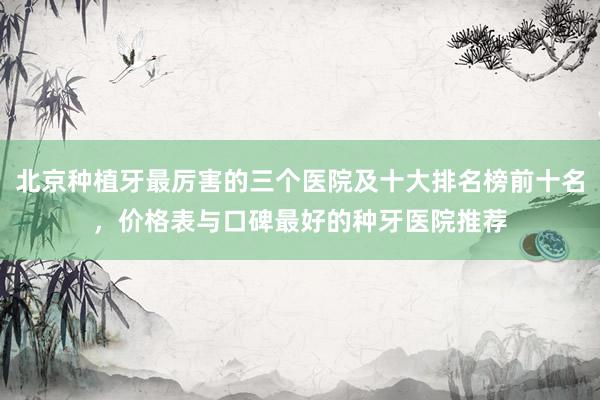 北京种植牙最厉害的三个医院及十大排名榜前十名，价格表与口碑最好的种牙医院推荐