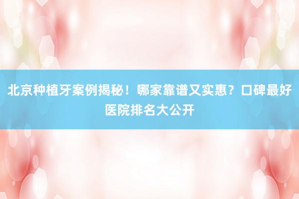 北京种植牙案例揭秘！哪家靠谱又实惠？口碑最好医院排名大公开