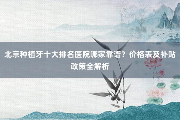 北京种植牙十大排名医院哪家靠谱？价格表及补贴政策全解析