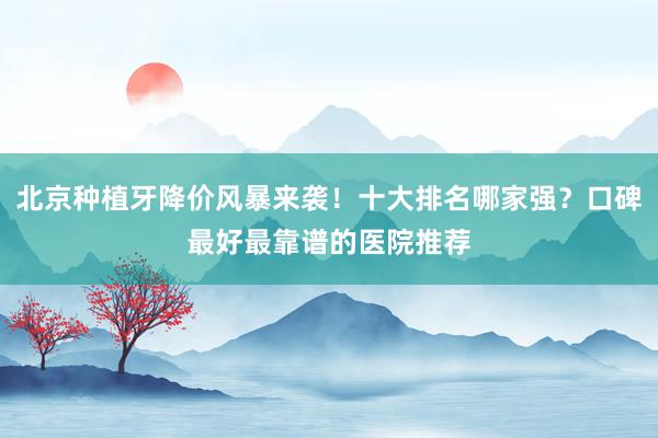 北京种植牙降价风暴来袭！十大排名哪家强？口碑最好最靠谱的医院推荐