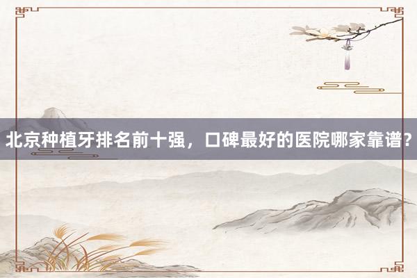 北京种植牙排名前十强，口碑最好的医院哪家靠谱？