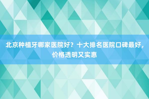 北京种植牙哪家医院好？十大排名医院口碑最好，价格透明又实惠