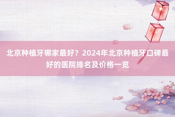 北京种植牙哪家最好？2024年北京种植牙口碑最好的医院排名及价格一览