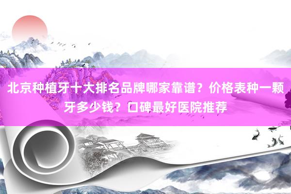 北京种植牙十大排名品牌哪家靠谱？价格表种一颗牙多少钱？口碑最好医院推荐