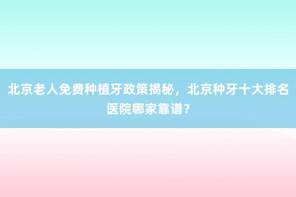 北京老人免费种植牙政策揭秘，北京种牙十大排名医院哪家靠谱？