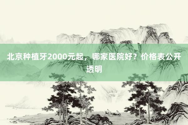 北京种植牙2000元起，哪家医院好？价格表公开透明