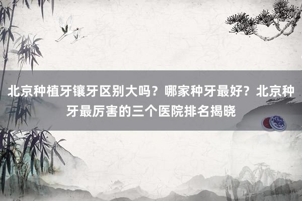 北京种植牙镶牙区别大吗？哪家种牙最好？北京种牙最厉害的三个医院排名揭晓