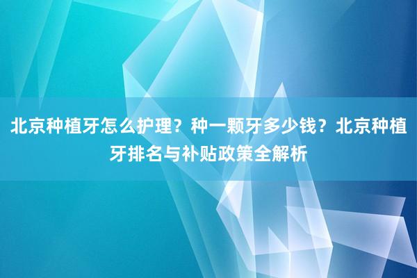 北京种植牙怎么护理？种一颗牙多少钱？北京种植牙排名与补贴政策全解析