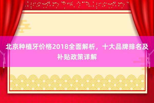 北京种植牙价格2018全面解析，十大品牌排名及补贴政策详解