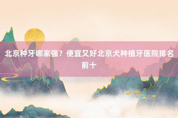 北京种牙哪家强？便宜又好北京犬种植牙医院排名前十
