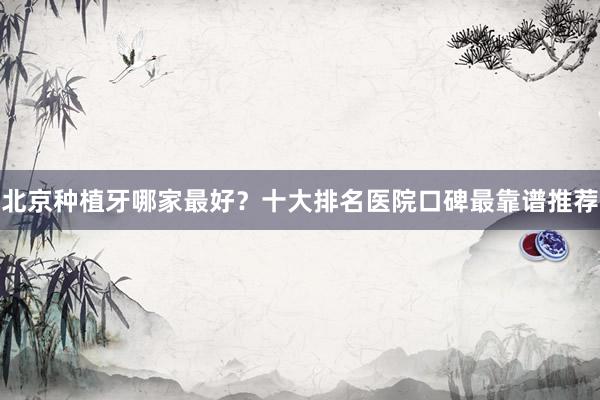 北京种植牙哪家最好？十大排名医院口碑最靠谱推荐