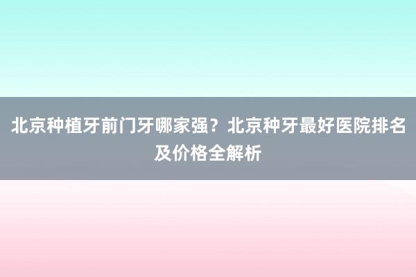 北京种植牙前门牙哪家强？北京种牙最好医院排名及价格全解析