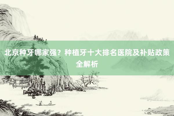 北京种牙哪家强？种植牙十大排名医院及补贴政策全解析