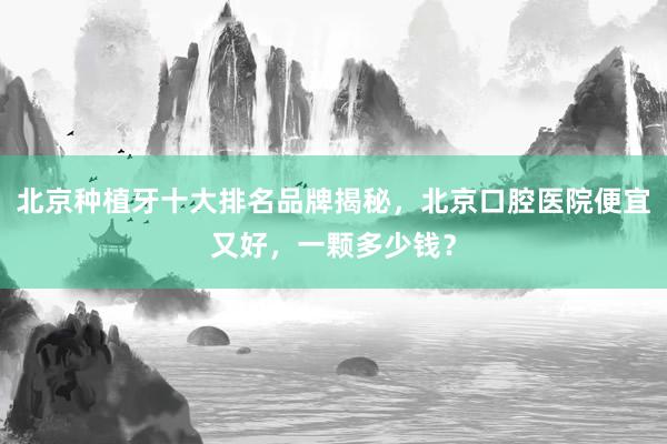 北京种植牙十大排名品牌揭秘，北京口腔医院便宜又好，一颗多少钱？