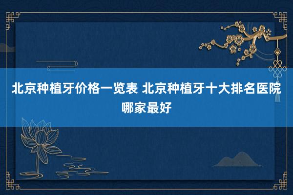 北京种植牙价格一览表 北京种植牙十大排名医院哪家最好