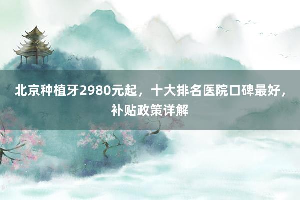 北京种植牙2980元起，十大排名医院口碑最好，补贴政策详解