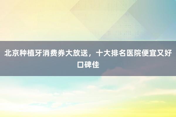 北京种植牙消费券大放送，十大排名医院便宜又好口碑佳