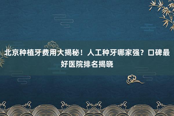 北京种植牙费用大揭秘！人工种牙哪家强？口碑最好医院排名揭晓