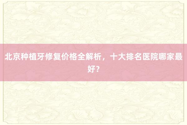 北京种植牙修复价格全解析，十大排名医院哪家最好？
