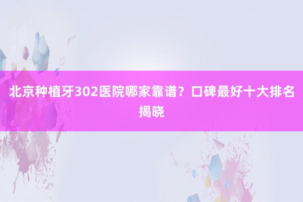 北京种植牙302医院哪家靠谱？口碑最好十大排名揭晓