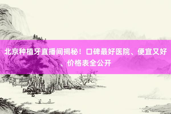北京种植牙直播间揭秘！口碑最好医院、便宜又好、价格表全公开