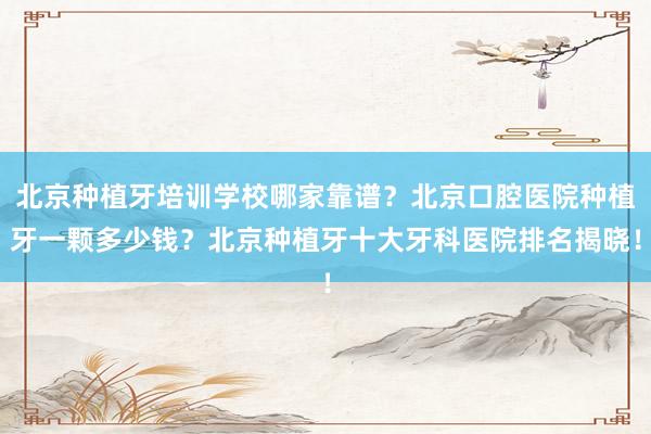 北京种植牙培训学校哪家靠谱？北京口腔医院种植牙一颗多少钱？北京种植牙十大牙科医院排名揭晓！