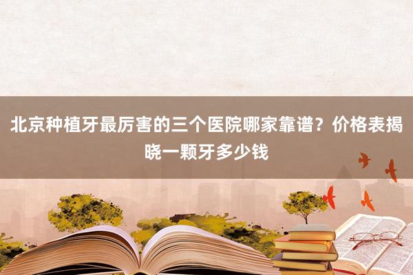 北京种植牙最厉害的三个医院哪家靠谱？价格表揭晓一颗牙多少钱