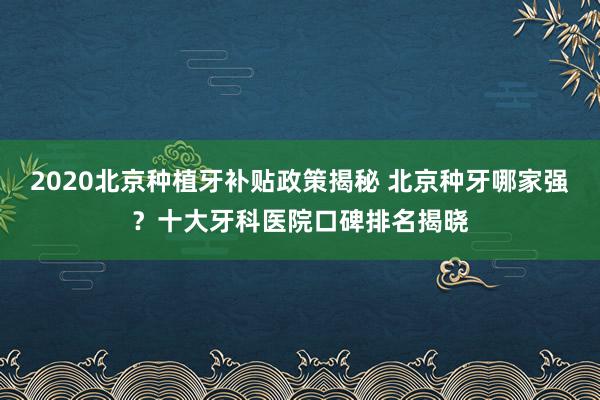 2020北京种植牙补贴政策揭秘 北京种牙哪家强？十大牙科医院口碑排名揭晓