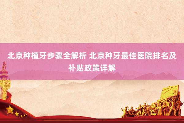 北京种植牙步骤全解析 北京种牙最佳医院排名及补贴政策详解