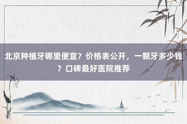 北京种植牙哪里便宜？价格表公开，一颗牙多少钱？口碑最好医院推荐